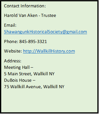 Contact Information:
Harold Van Aken - Trustee
Email: ShawangunkHistoricalSociety@gmail.com
Phone: 845-895-3321
Website: http://WallkillHistory.com
Address:
Meeting Hall – 
5 Main Street, Wallkill NY
DuBois House – 
75 Wallkill Avenue, Wallkill NY

