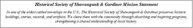Historical Society of Shawangunk & Gardiner Mission Statement
In one of the oldest settled townships in the U.S., The Historical Society of Shawangunk & Gardiner preserves historic buildings, stories, records, and artifacts. We share them with the community through absorbing and inspiring programs, strengthening a shared understanding of local history.
