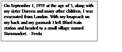 Text Box: On September 1, 1939 at the age of 5, along with my sister Doreen and many other children, I was evacuated from London. With my knapsack on my back and my gasmask I left Ilford train station and headed to a small village named Stowmarket. - Freda

